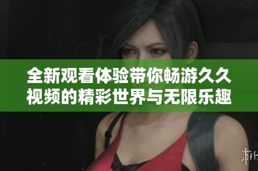 全新观看体验带你畅游久久视频的精彩世界与无限乐趣