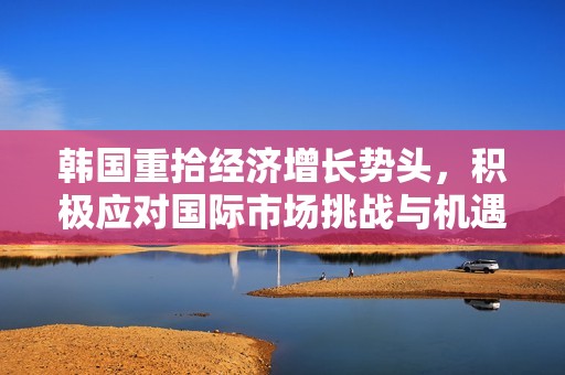 韩国重拾经济增长势头，积极应对国际市场挑战与机遇