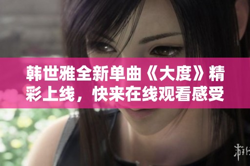 韩世雅全新单曲《大度》精彩上线，快来在线观看感受音乐魅力