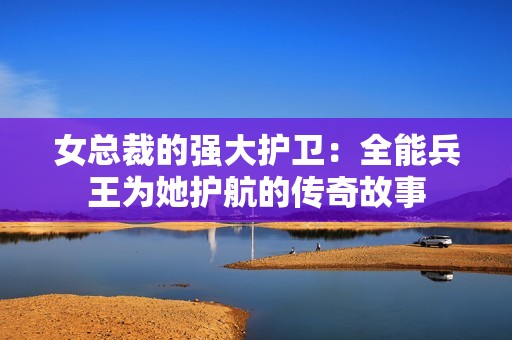 女总裁的强大护卫：全能兵王为她护航的传奇故事