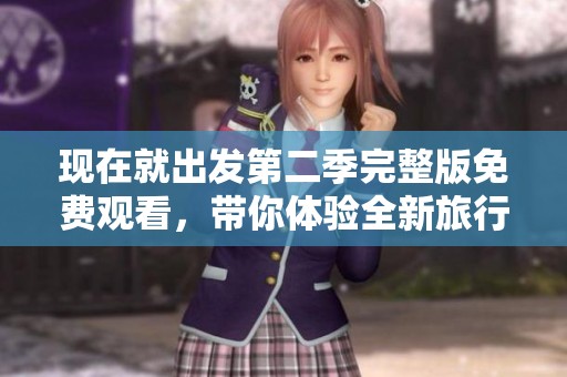 现在就出发第二季完整版免费观看，带你体验全新旅行冒险之旅