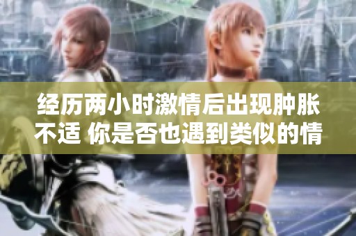 经历两小时激情后出现肿胀不适 你是否也遇到类似的情况
