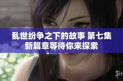 乱世纷争之下的故事 第七集新篇章等待你来探索
