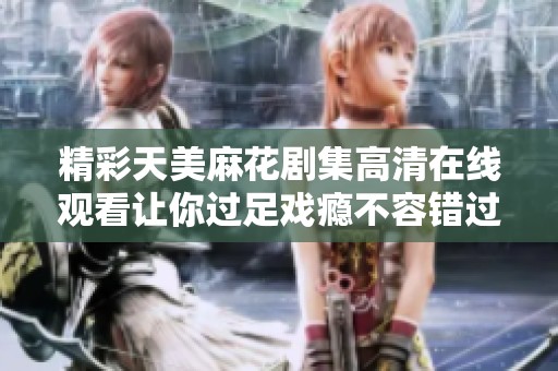 精彩天美麻花剧集高清在线观看让你过足戏瘾不容错过