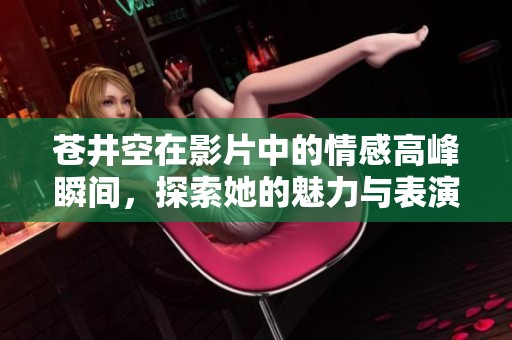 苍井空在影片中的情感高峰瞬间，探索她的魅力与表演技巧