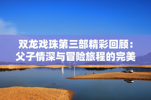 双龙戏珠第三部精彩回顾：父子情深与冒险旅程的完美结合