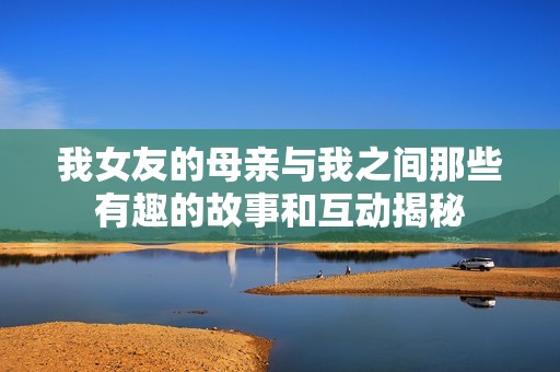 我女友的母亲与我之间那些有趣的故事和互动揭秘