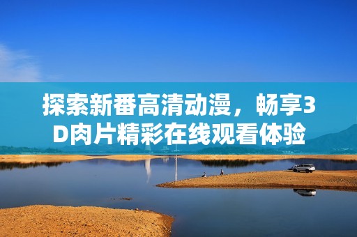 探索新番高清动漫，畅享3D肉片精彩在线观看体验