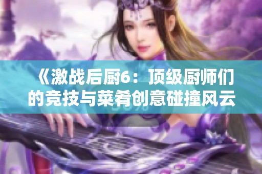 《激战后厨6：顶级厨师们的竞技与菜肴创意碰撞风云》
