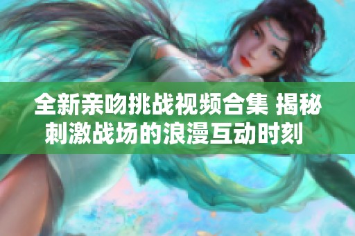 全新亲吻挑战视频合集 揭秘刺激战场的浪漫互动时刻 