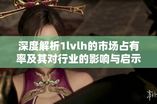 深度解析1lvlh的市场占有率及其对行业的影响与启示