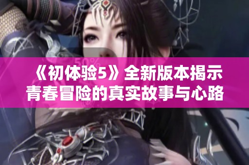 《初体验5》全新版本揭示青春冒险的真实故事与心路历程