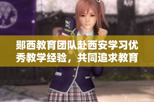 郧西教育团队赴西安学习优秀教学经验，共同追求教育新光辉
