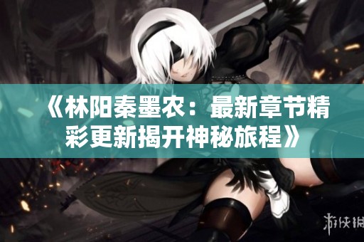 《林阳秦墨农：最新章节精彩更新揭开神秘旅程》