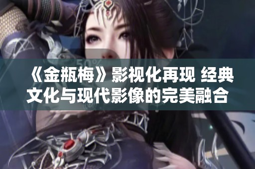 《金瓶梅》影视化再现 经典文化与现代影像的完美融合
