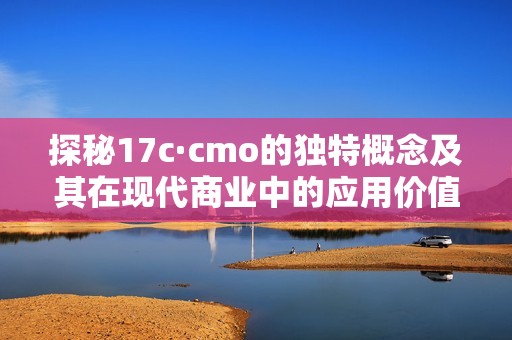 探秘17c·cmo的独特概念及其在现代商业中的应用价值