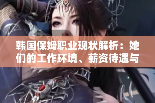 韩国保姆职业现状解析：她们的工作环境、薪资待遇与生活挑战