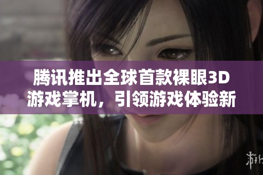 腾讯推出全球首款裸眼3D游戏掌机，引领游戏体验新潮流