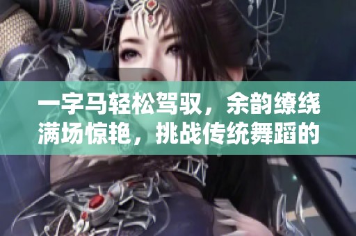 一字马轻松驾驭，余韵缭绕满场惊艳，挑战传统舞蹈的魅力展示