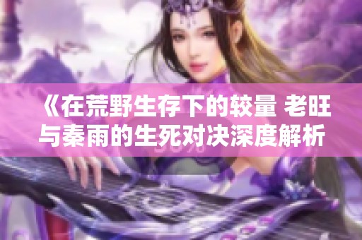 《在荒野生存下的较量 老旺与秦雨的生死对决深度解析》
