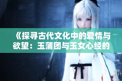 《探寻古代文化中的爱情与欲望：玉蒲团与玉女心经的隐秘世界》