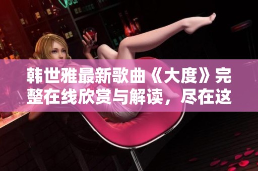 韩世雅最新歌曲《大度》完整在线欣赏与解读，尽在这里等你来听