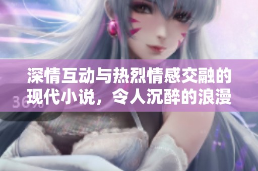 深情互动与热烈情感交融的现代小说，令人沉醉的浪漫故事等待读者探索与体验
