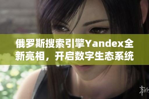 俄罗斯搜索引擎Yandex全新亮相，开启数字生态系统新篇章