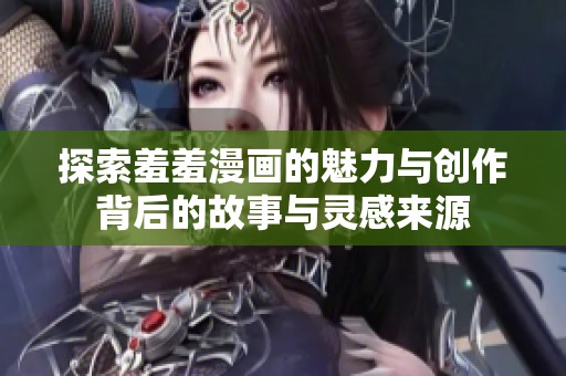 探索羞羞漫画的魅力与创作背后的故事与灵感来源