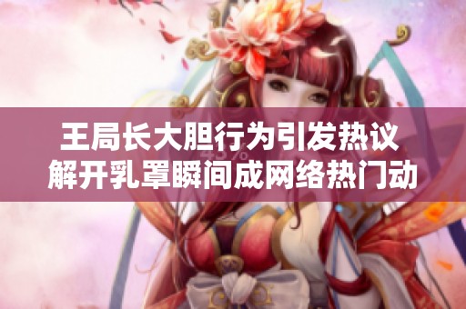 王局长大胆行为引发热议 解开乳罩瞬间成网络热门动态图