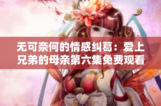 无可奈何的情感纠葛：爱上兄弟的母亲第六集免费观看专题