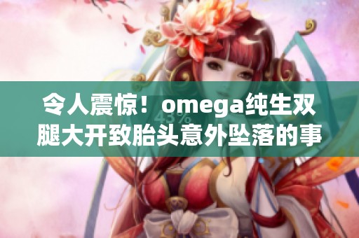 令人震惊！omega纯生双腿大开致胎头意外坠落的事件详解与反思