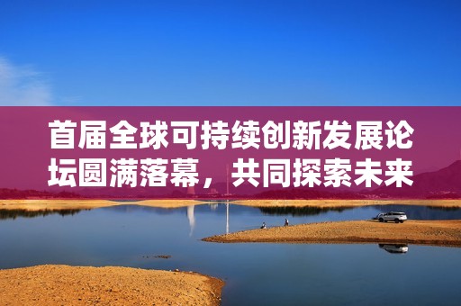 首届全球可持续创新发展论坛圆满落幕，共同探索未来可持续发展新路径