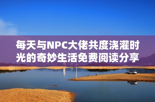 每天与NPC大佬共度浇灌时光的奇妙生活免费阅读分享