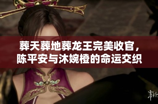 葬天葬地葬龙王完美收官，陈平安与沐婉橙的命运交织之旅