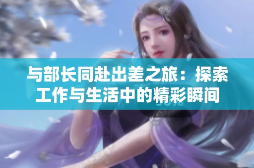 与部长同赴出差之旅：探索工作与生活中的精彩瞬间