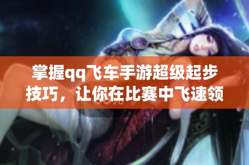 掌握qq飞车手游超级起步技巧，让你在比赛中飞速领先的攻略与技巧
