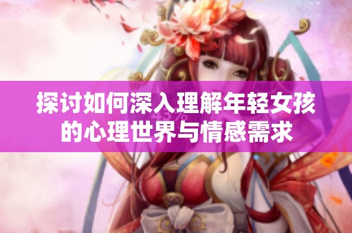 探讨如何深入理解年轻女孩的心理世界与情感需求