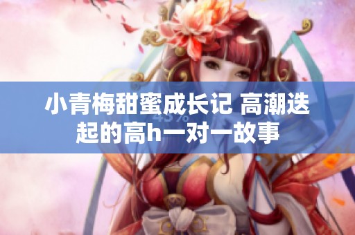 小青梅甜蜜成长记 高潮迭起的高h一对一故事