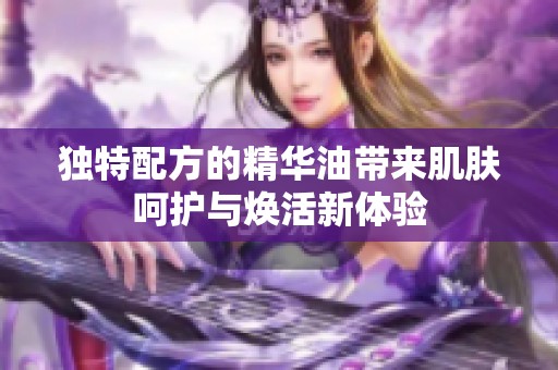独特配方的精华油带来肌肤呵护与焕活新体验