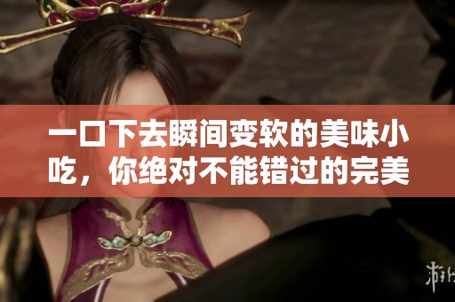 一口下去瞬间变软的美味小吃，你绝对不能错过的完美选择