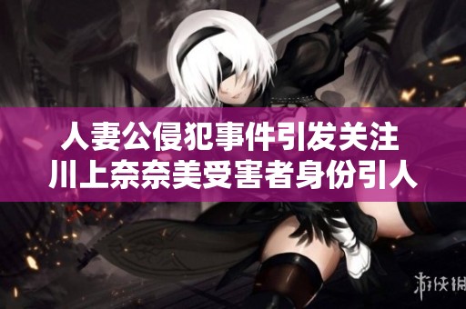 人妻公侵犯事件引发关注 川上奈奈美受害者身份引人注目