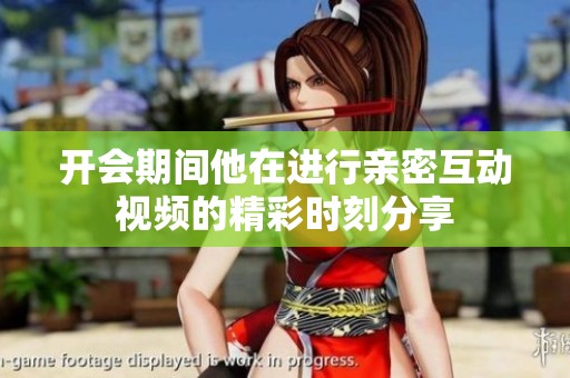开会期间他在进行亲密互动视频的精彩时刻分享