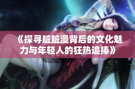 《探寻脏脏漫背后的文化魅力与年轻人的狂热追捧》