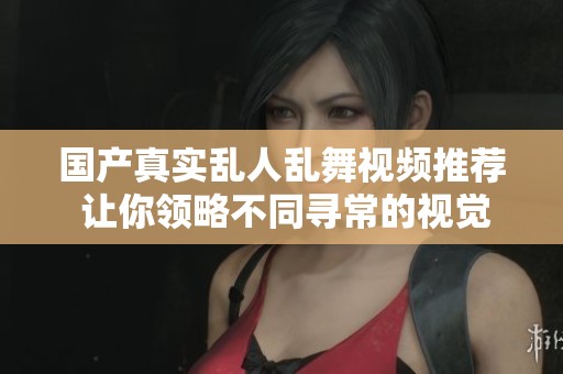 国产真实乱人乱舞视频推荐 让你领略不同寻常的视觉体验