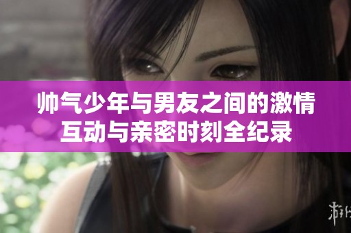 帅气少年与男友之间的激情互动与亲密时刻全纪录
