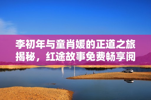 李初年与童肖媛的正道之旅揭秘，红途故事免费畅享阅读