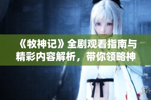 《牧神记》全剧观看指南与精彩内容解析，带你领略神秘的仙侠世界
