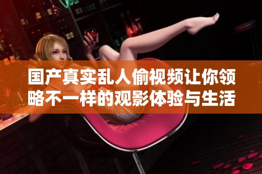 国产真实乱人偷视频让你领略不一样的观影体验与生活百态