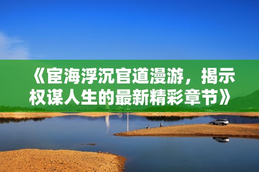《宦海浮沉官道漫游，揭示权谋人生的最新精彩章节》